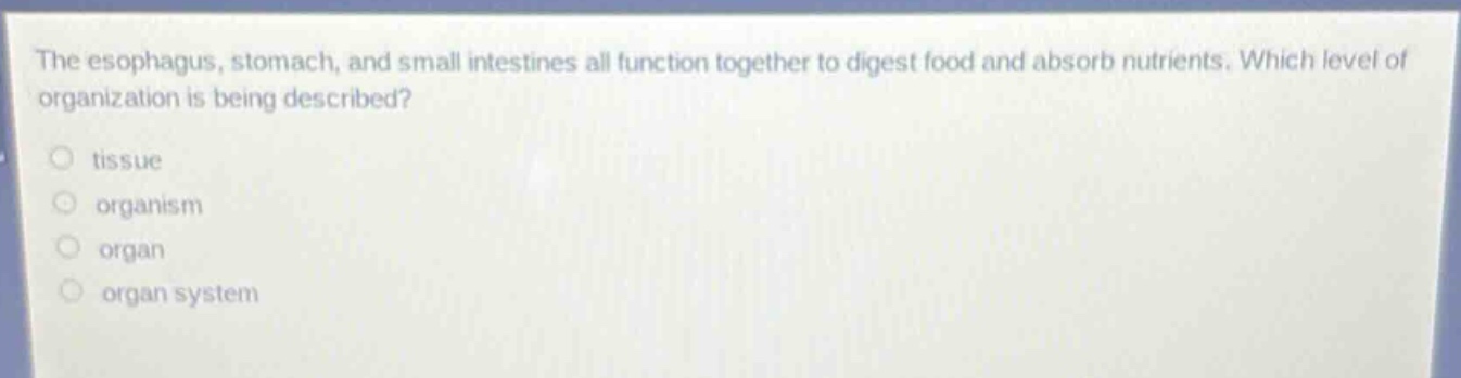 the esophagus, stomach, and small intestines all function together to digest food and absorb nutrients. which level of organization is being described?\ntissue\norganism\norgan\norgan system