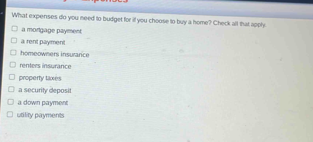 what expenses do you need to budget for if you choose to buy a home? check all that apply. a mortgage payment a rent payment homeowners insurance renters insurance property taxes a security deposit a down payment utility payments