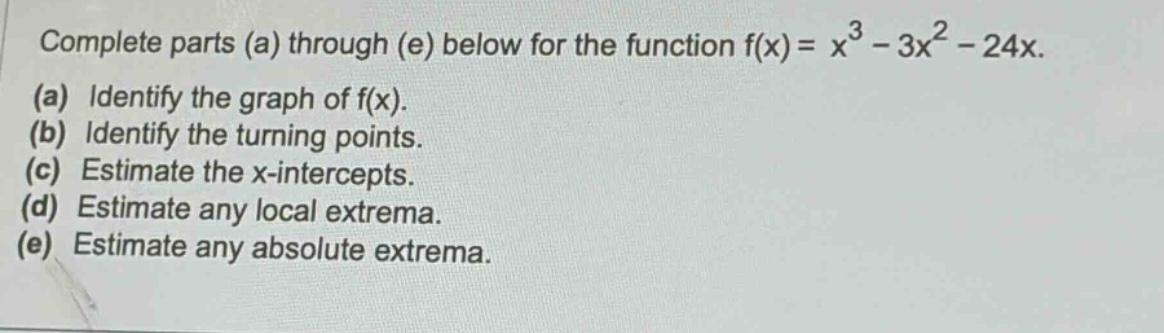 complete parts (a) through (e) below for the function f(x)=x³ - 3x² - 24x. (a) identify the graph of f(x). (b) identify the turning points. (c) estimate the x - intercepts. (d) estimate any local extrema. (e) estimate any absolute extrema.