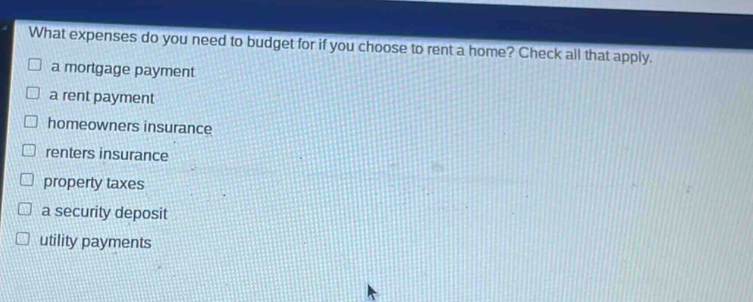 what expenses do you need to budget for if you choose to rent a home? check all that apply. a mortgage payment a rent payment homeowners insurance renters insurance property taxes a security deposit utility payments