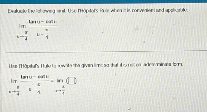 evaluate the following limit. use lhopitals rule when it is convenient and applicable. lim u→π/4 (tan u - cot u)/(u - π/4) use lhopitals rule to rewrite the given limit so that it is not an indeterminate form. lim u→π/4 (tan u - cot u)/(u - π/4)=lim u→π/4 ()