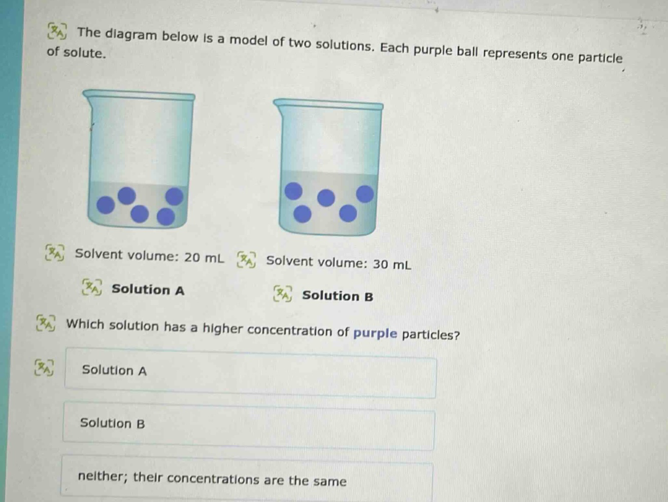 the diagram below is a model of two solutions. each purple ball represents one particle of solute. solvent volume: 20 ml solution a solvent volume: 30 ml solution b which solution has a higher concentration of purple particles? solution a solution b neither; their concentrations are the same