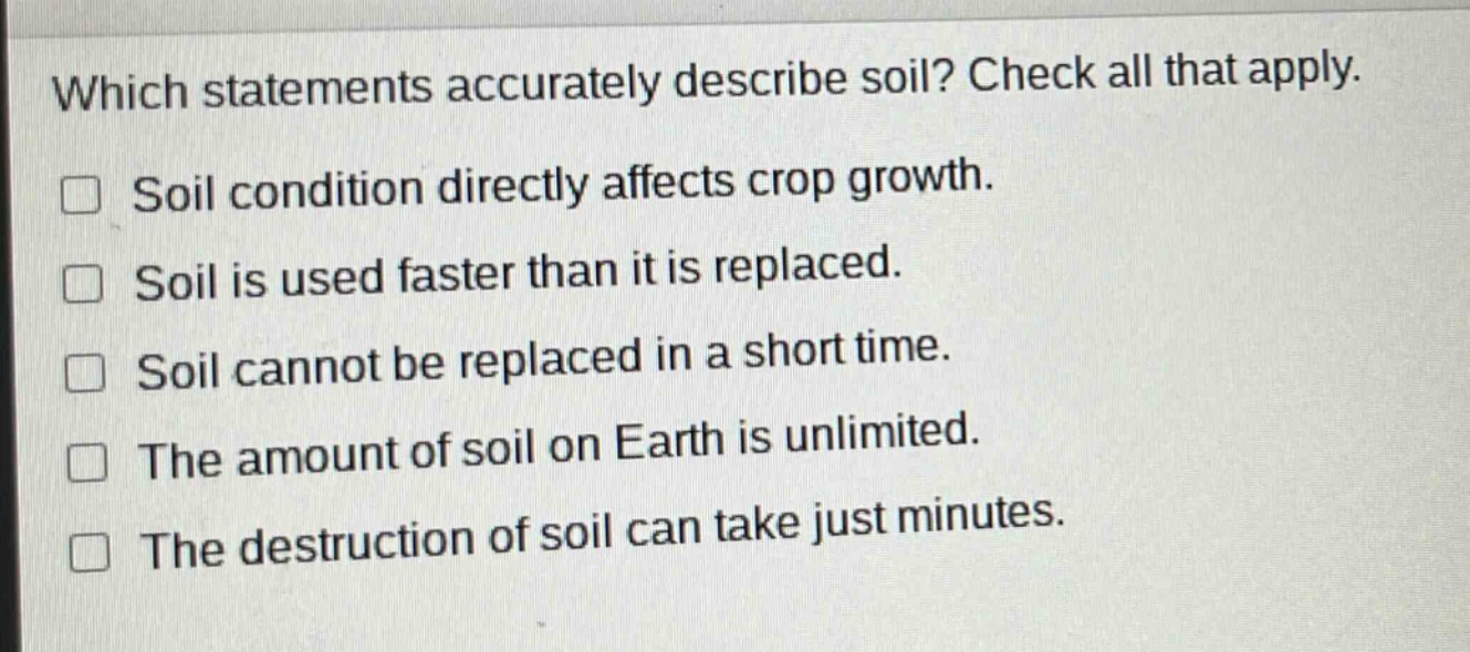 which statements accurately describe soil? check all that apply. soil condition directly affects crop growth. soil is used faster than it is replaced. soil cannot be replaced in a short time. the amount of soil on earth is unlimited. the destruction of soil can take just minutes.