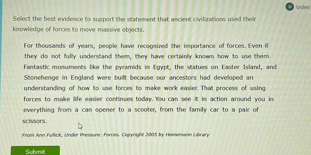 select the best evidence to support the statement that ancient civilizations used their knowledge of forces to move massive objects. for thousands of years, people have recognized the importance of forces. even if they do not fully understand them, they have certainly known how to use them. fantastic monuments like the pyramids in egypt, the statues on easter island, and stonehenge in england were built because our ancestors had developed an understanding of how to use forces to make work easier. that process of using forces to make life easier continues today. you can see it in action around you in everything from a can opener to a scooter, from the family car to a pair of scissors. from ann fullick, under pressure: forces. copyright 2005 by heinemann library