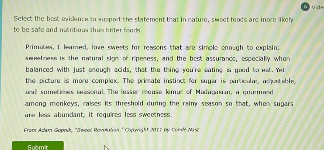 select the best evidence to support the statement that in nature, sweet foods are more likely to be safe and nutritious than bitter foods. primates, i learned, love sweets for reasons that are simple enough to explain: sweetness is the natural sign of ripeness, and the best assurance, especially when balanced with just enough acids, that the thing youre eating is good to eat. yet the picture is more complex. the primate instinct for sugar is particular, adjustable, and sometimes seasonal. the lesser mouse lemur of madagascar, a gourmand among monkeys, raises its threshold during the rainy season so that, when sugars are less abundant, it requires less sweetness. from adam gopnik, \sweet revolution.\ copyright 2011 by condé nast