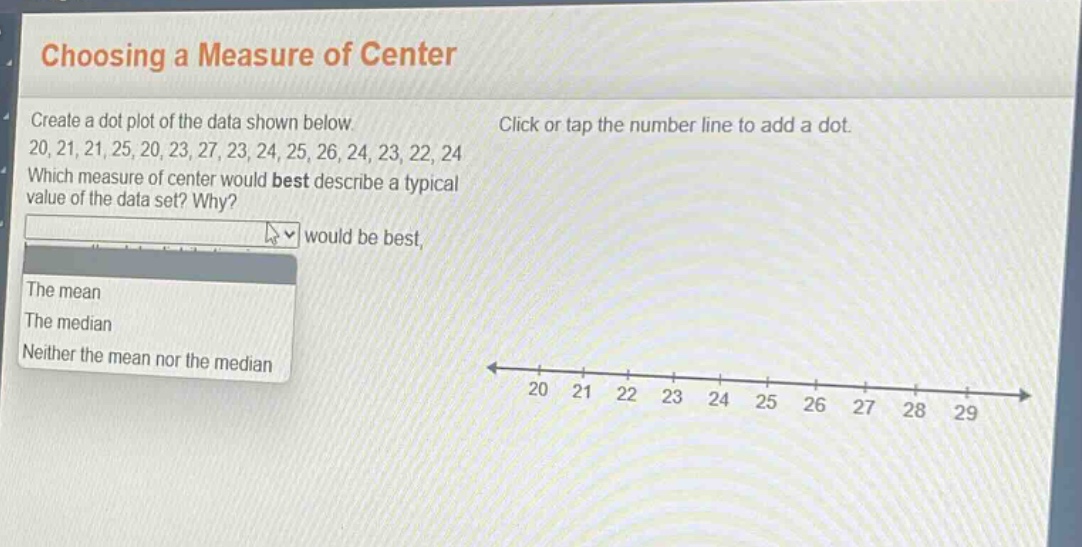 choosing a measure of center\ncreate a dot plot of the data shown below.\n20, 21, 21, 25, 20, 23, 27, 23, 24, 25, 26, 24, 23, 22, 24\nwhich measure of center would best describe a typical value of the data set? why?\nthe mean\nthe median\nneither the mean nor the median