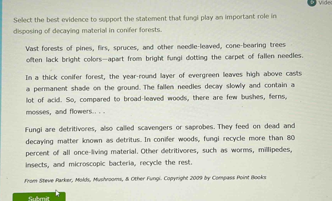 select the best evidence to support the statement that fungi play an important role in disposing of decaying material in conifer forests. vast forests of pines, firs, spruces, and other needle - leaved, cone - bearing trees often lack bright colors—apart from bright fungi dotting the carpet of fallen needles. in a thick conifer forest, the year - round layer of evergreen leaves high above casts a permanent shade on the ground. the fallen needles decay slowly and contain a lot of acid. so, compared to broad - leaved woods, there are few bushes, ferns, mosses, and flowers... . fungi are detritivores, also called scavengers or saprobes. they feed on dead and decaying matter known as detritus. in conifer woods, fungi recycle more than 80 percent of all once - living material. other detritivores, such as worms, millipedes, insects, and microscopic bacteria, recycle the rest. from steve parker, molds, mushrooms, & other fungi. copyright 2009 by compass point books