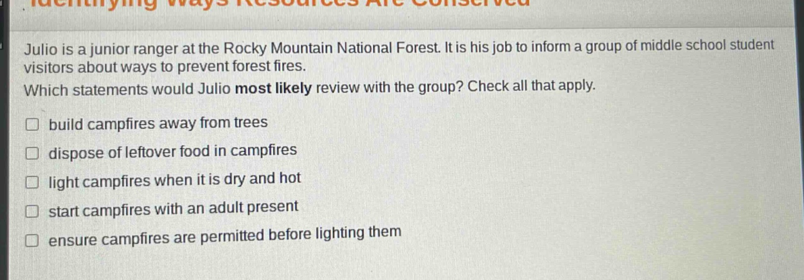 julio is a junior ranger at the rocky mountain national forest. it is his job to inform a group of middle school student visitors about ways to prevent forest fires. which statements would julio most likely review with the group? check all that apply. build campfires away from trees dispose of leftover food in campfires light campfires when it is dry and hot start campfires with an adult present ensure campfires are permitted before lighting them
