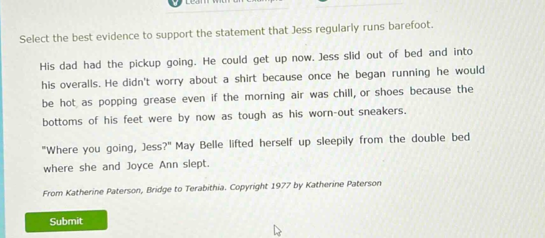 select the best evidence to support the statement that jess regularly runs barefoot. his dad had the pickup going. he could get up now. jess slid out of bed and into his overalls. he didnt worry about a shirt because once he began running he would be hot as popping grease even if the morning air was chill, or shoes because the bottoms of his feet were by now as tough as his worn - out sneakers. \where you going, jess?\ may belle lifted herself up sleepily from the double bed where she and joyce ann slept. from katherine paterson, bridge to terabithia. copyright 1977 by katherine paterson