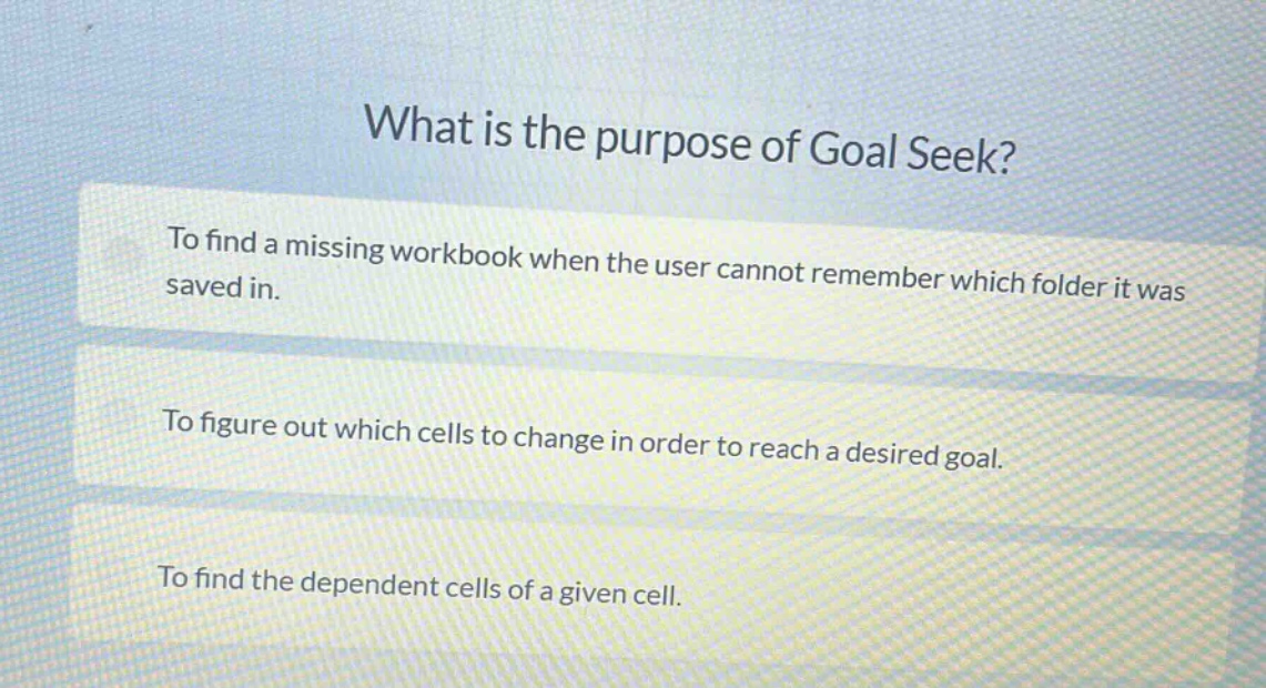 what is the purpose of goal seek? to find a missing workbook when the user cannot remember which folder it was saved in. to figure out which cells to change in order to reach a desired goal. to find the dependent cells of a given cell.