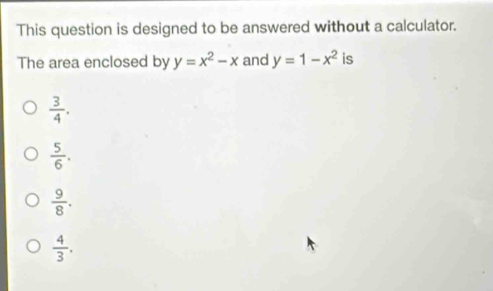 this question is designed to be answered without a calculator. the area enclosed by y = x² - x and y = 1 - x² is 3/4. 5/6. 9/8. 4/3.