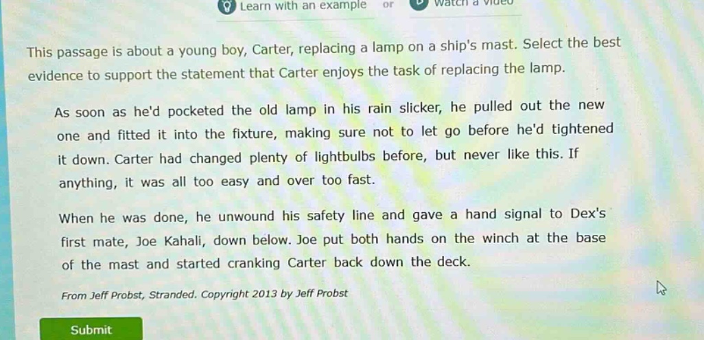 this passage is about a young boy, carter, replacing a lamp on a ships mast. select the best evidence to support the statement that carter enjoys the task of replacing the lamp. as soon as hed pocketed the old lamp in his rain slicker, he pulled out the new one and fitted it into the fixture, making sure not to let go before hed tightened it down. carter had changed plenty of lightbulbs before, but never like this. if anything, it was all too easy and over too fast. when he was done, he unwound his safety line and gave a hand signal to dexs first mate, joe kahali, down below. joe put both hands on the winch at the base of the mast and started cranking carter back down the deck. from jeff probst, stranded. copyright 2013 by jeff probst