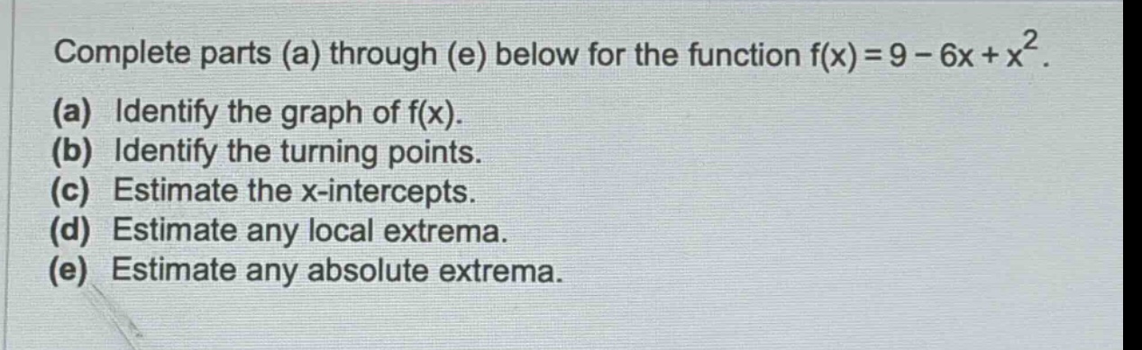 complete parts (a) through (e) below for the function f(x)=9 - 6x + x². (a) identify the graph of f(x). (b) identify the turning points. (c) estimate the x - intercepts. (d) estimate any local extrema. (e) estimate any absolute extrema.