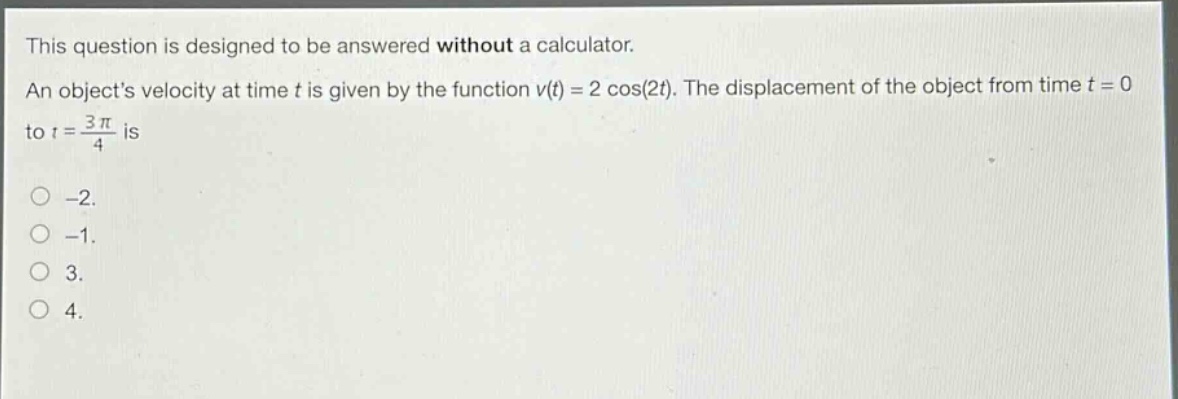 this question is designed to be answered without a calculator. an objects velocity at time t is given by the function v(t) = 2 cos(2t). the displacement of the object from time t = 0 to t = 3π/4 is -2. -1. 3. 4.