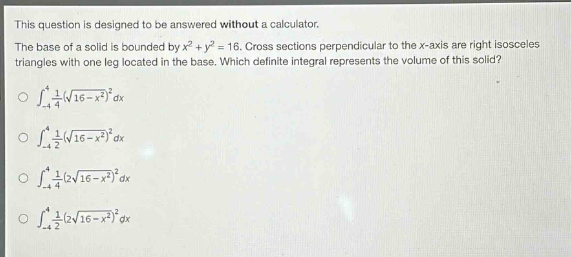 this question is designed to be answered without a calculator. the base of a solid is bounded by x² + y² = 16. cross sections perpendicular to the x - axis are right isosceles triangles with one leg located in the base. which definite integral represents the volume of this solid? ∫-4,4 1/4(√(16 - x²))² dx ∫-4,4 1/2(√(16 - x²))² dx ∫-4,4 1/4(2√(16 - x²))² dx ∫-4,4 1/2(2√(16 - x²))² dx