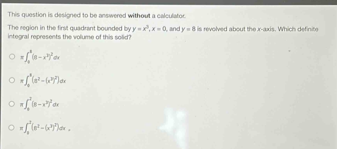 this question is designed to be answered without a calculator. the region in the first quadrant bounded by y = x³, x = 0, and y = 8 is revolved about the x - axis. which definite integral represents the volume of this solid? o π∫₀⁸(8 - x³)²dx o π∫₀⁸(8²-(x³)²)dx o π∫₀²(8 - x³)²dx o π∫₀²(8²-(x³)²)dx