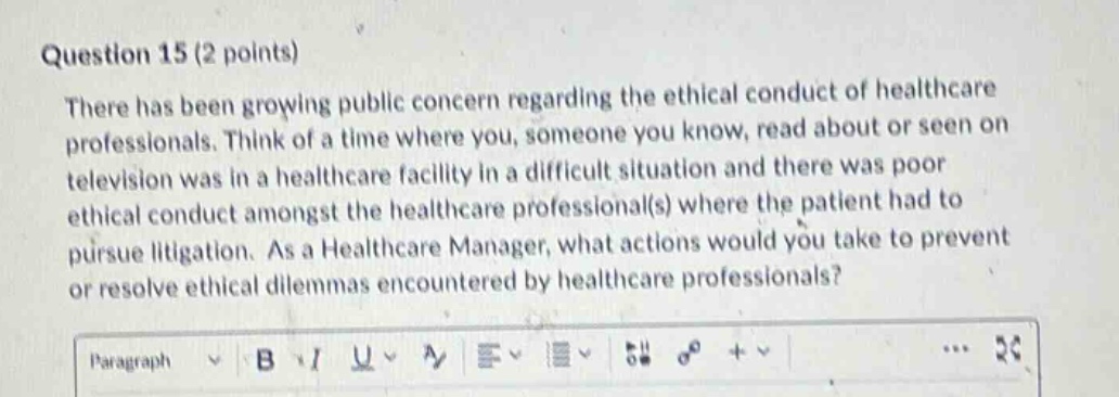 question 15 (2 points) there has been growing public concern regarding the ethical conduct of healthcare professionals. think of a time where you, someone you know, read about or seen on television was in a healthcare facility in a difficult situation and there was poor ethical conduct amongst the healthcare professional(s) where the patient had to pursue litigation. as a healthcare manager, what actions would you take to prevent or resolve ethical dilemmas encountered by healthcare professionals?