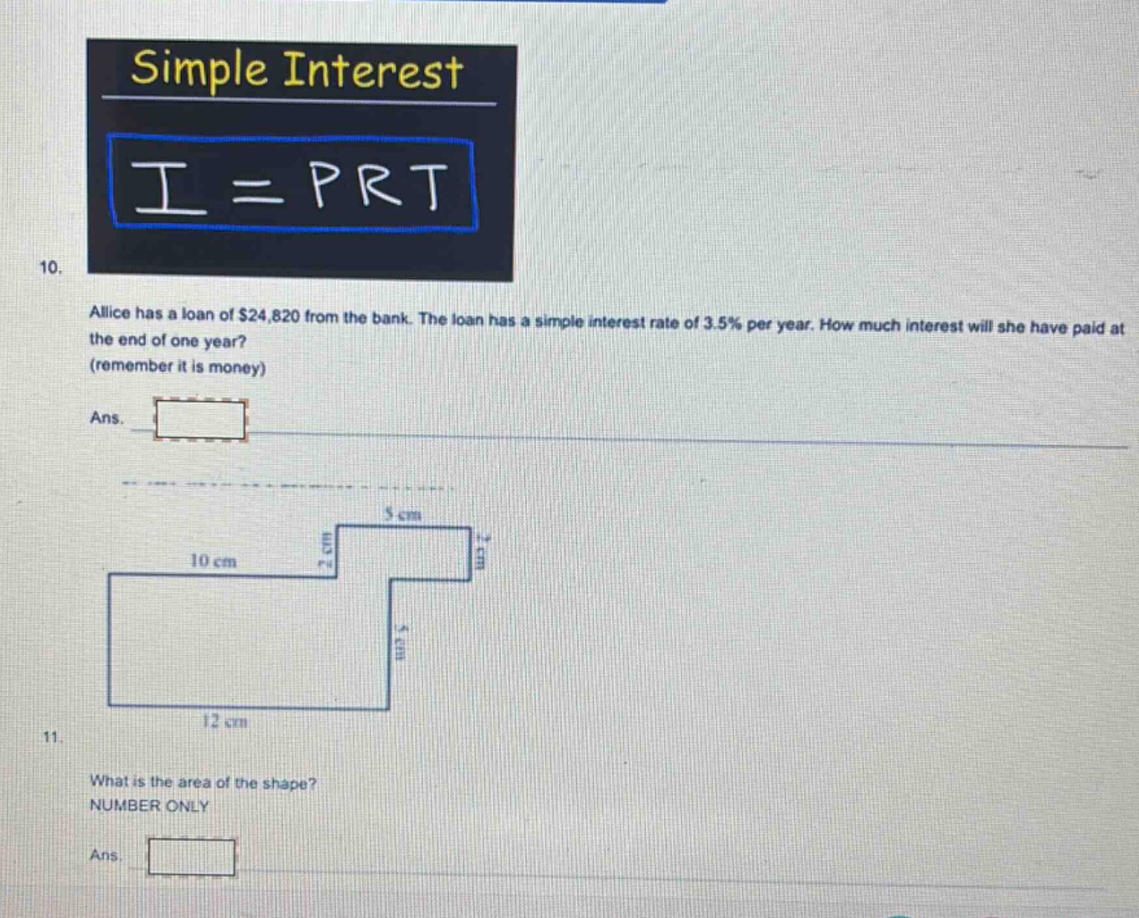 simple interest i = prt 10. alice has a loan of $24,820 from the bank. the loan has a simple interest rate of 3.5% per year. how much interest will she have paid at the end of one year? (remember it is money) ans. 11. what is the area of the shape? number only ans.