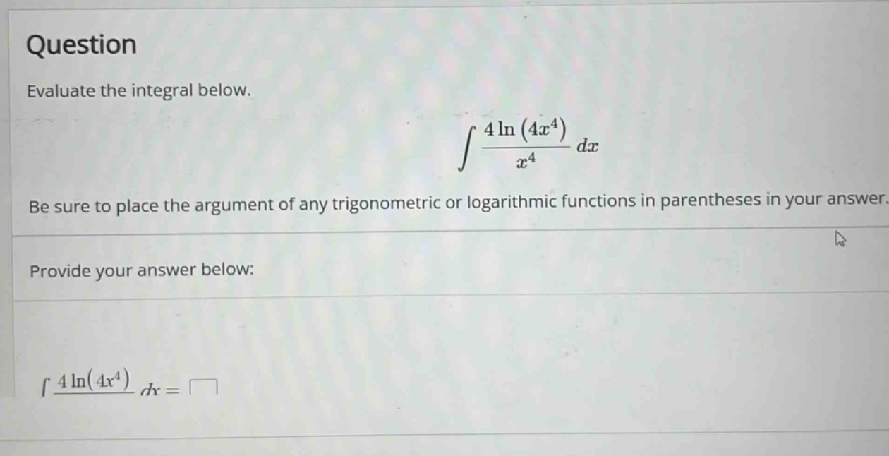 question evaluate the integral below. ∫(4ln(4x^4)/x^4)dx be sure to place the argument of any trigonometric or logarithmic functions in parentheses in your answer. provide your answer below: ∫(4ln(4x^4)/x^4)dx =