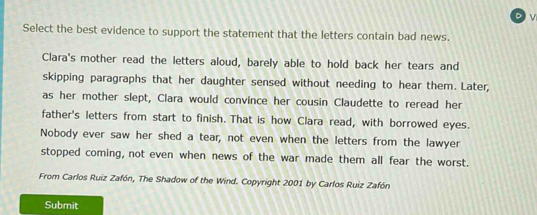 select the best evidence to support the statement that the letters contain bad news. claras mother read the letters aloud, barely able to hold back her tears and skipping paragraphs that her daughter sensed without needing to hear them. later, as her mother slept, clara would convince her cousin claudette to reread her fathers letters from start to finish. that is how clara read, with borrowed eyes. nobody ever saw her shed a tear, not even when the letters from the lawyer stopped coming, not even when news of the war made them all fear the worst. from carlos ruiz zafón, the shadow of the wind. copyright 2001 by carlos ruiz zafón