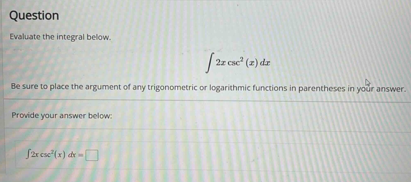 question evaluate the integral below. ∫2x csc²(x) dx be sure to place the argument of any trigonometric or logarithmic functions in parentheses in your answer. provide your answer below: ∫2x csc²(x) dx =