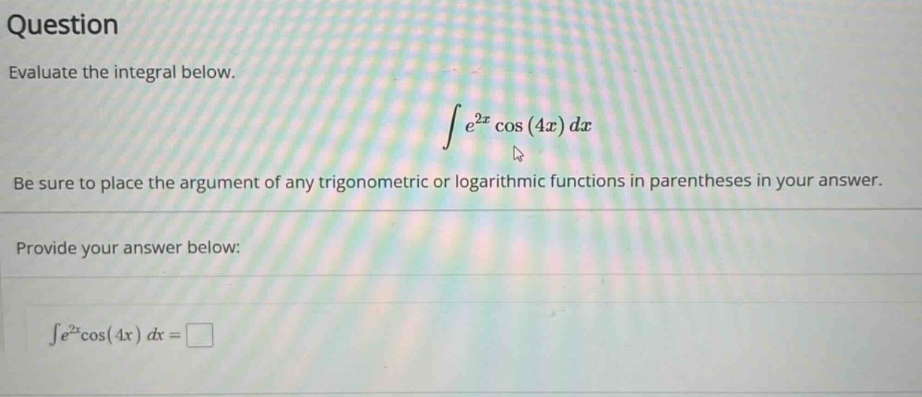 question evaluate the integral below. ∫e^2x cos(4x) dx be sure to place the argument of any trigonometric or logarithmic functions in parentheses in your answer. provide your answer below: ∫e^2xcos(4x) dx =