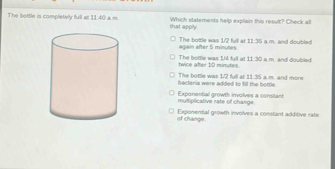 the bottle is completely full at 11:40 a.m. which statements help explain this result? check all that apply. the bottle was 1/2 full at 11:35 a.m. and doubled again after 5 minutes. the bottle was 1/4 full at 11:30 a.m. and doubled twice after 10 minutes. the bottle was 1/2 full at 11:35 a.m. and more bacteria were added to fill the bottle. exponential growth involves a constant multiplicative rate of change. exponential growth involves a constant additive rate of change.