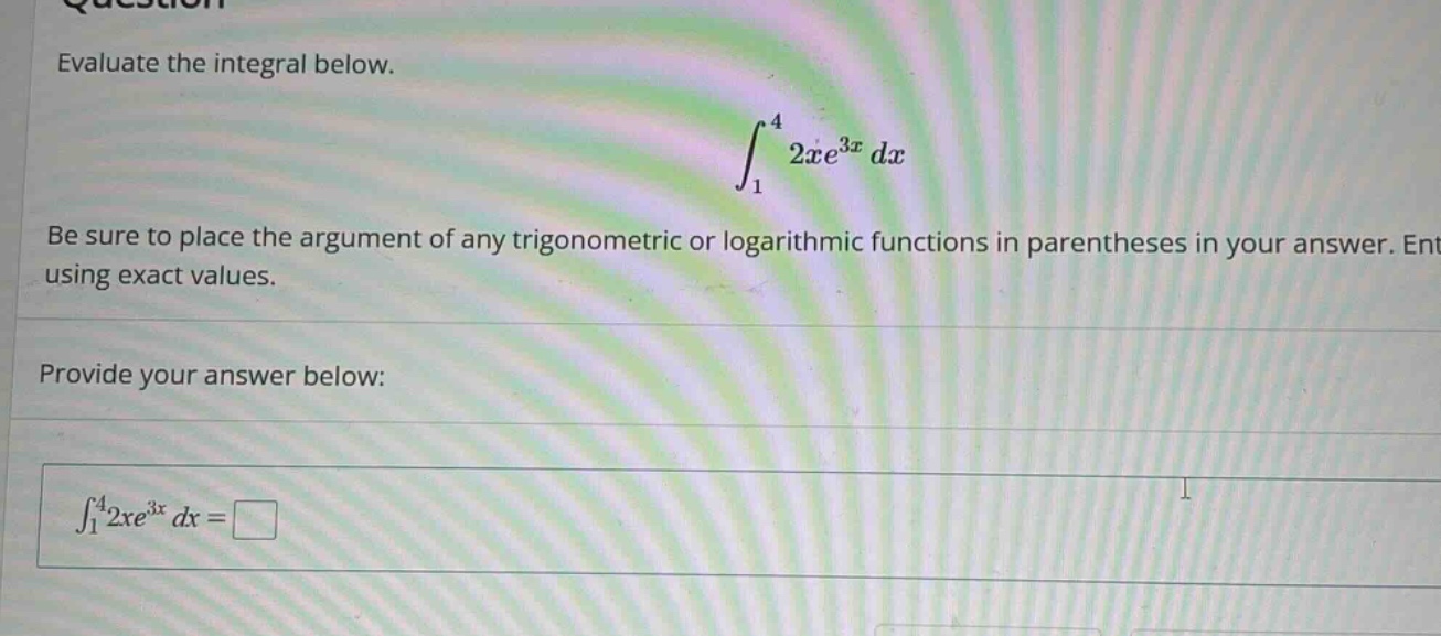 evaluate the integral below. ∫₁⁴ 2xe³ˣ dx be sure to place the argument of any trigonometric or logarithmic functions in parentheses in your answer. ent using exact values. provide your answer below: ∫₁⁴2xe³ˣ dx = □