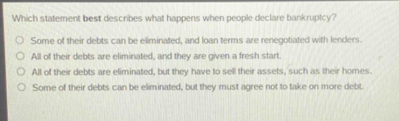 which statement best describes what happens when people declare bankruptcy? some of their debts can be eliminated, and loan terms are renegotiated with lenders. all of their debts are eliminated, and they are given a fresh start. all of their debts are eliminated, but they have to sell their assets, such as their homes. some of their debts can be eliminated, but they must agree not to take on more debt.