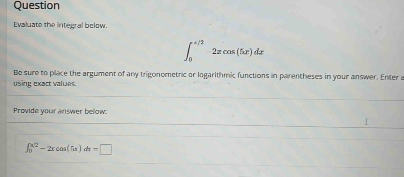 question evaluate the integral below. ∫₀^(π/2) -2x cos(5x) dx be sure to place the argument of any trigonometric or logarithmic functions in parentheses in your answer. enter a using exact values. provide your answer below: ∫₀^(π/2) - 2x cos(5x) dx =