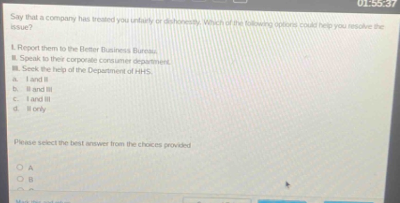 say that a company has treated you unfairly or dishonestly. which of the following options could help you resolve the issue? i. report them to the better business bureau. ii. speak to their corporate consumer department. iii. seek the help of the department of hhs. a. i and ii b. ii and iii c. i and iii d. ii only please select the best answer from the choices provided