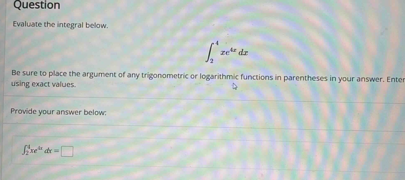 question evaluate the integral below. ∫₂⁴ xe⁴ˣ dx be sure to place the argument of any trigonometric or logarithmic functions in parentheses in your answer. enter using exact values. provide your answer below: ∫₂⁴ xe⁴ˣ dx =