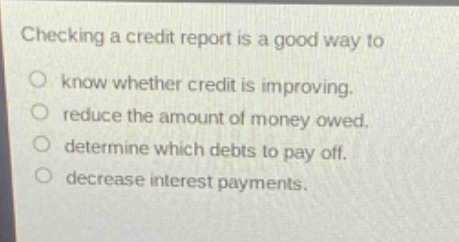 checking a credit report is a good way to\nknow whether credit is improving.\nreduce the amount of money owed.\ndetermine which debts to pay off.\ndecrease interest payments.