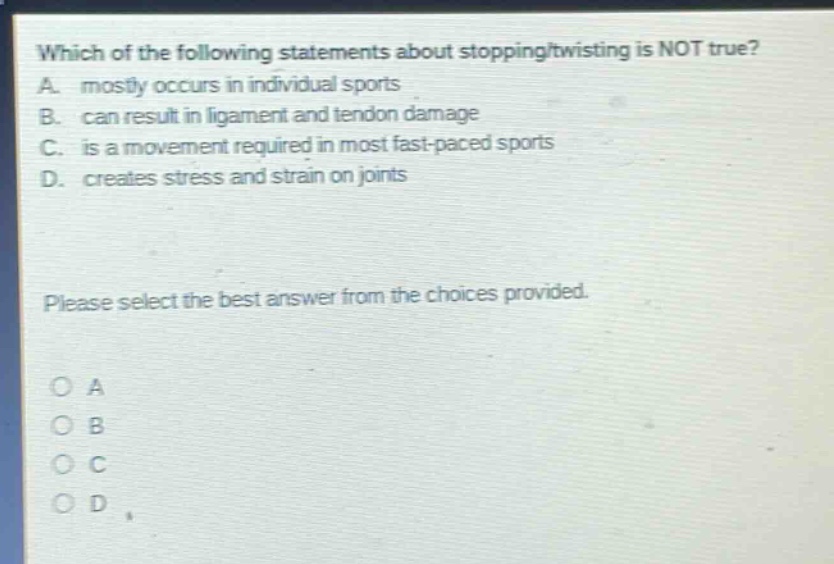 which of the following statements about stopping/twisting is not true? a. mostly occurs in individual sports b. can result in ligament and tendon damage c. is a movement required in most fast - paced sports d. creates stress and strain on joints please select the best answer from the choices provided. o a o b o c o d