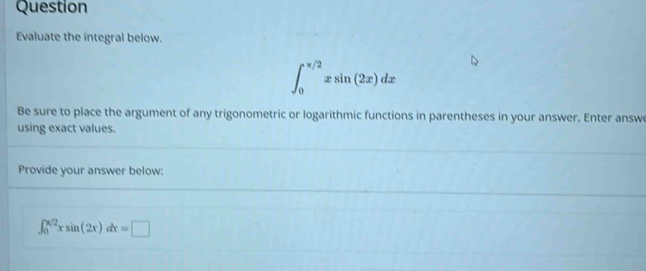 question evaluate the integral below. ∫₀^(π/2) x sin(2x) dx be sure to place the argument of any trigonometric or logarithmic functions in parentheses in your answer. enter answer using exact values. provide your answer below: ∫₀^(π/2) x sin(2x) dx =