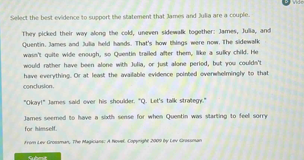 select the best evidence to support the statement that james and julia are a couple. they picked their way along the cold, uneven sidewalk together: james, julia, and quentin. james and julia held hands. thats how things were now. the sidewalk wasnt quite wide enough, so quentin trailed after them, like a sulky child. he would rather have been alone with julia, or just alone period, but you couldnt have everything. or at least the available evidence pointed overwhelmingly to that conclusion. \okay!\ james said over his shoulder. \q. lets talk strategy.\ james seemed to have a sixth sense for when quentin was starting to feel sorry for himself. from lev grossman, the magicians: a novel. copyright 2009 by lev grossman