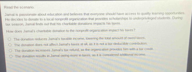 read the scenario. jamal is passionate about education and believes that everyone should have access to quality learning opportunities. he decides to donate to a local nonprofit organization that provides scholarships to underprivileged students. during tax season, jamal finds out that his charitable donations impacts his taxes. how does jamals charitable donation to the nonprofit organization impact his taxes? the donation reduces jamals taxable income, lowering the total amount of owed taxes. the donation does not affect jamals taxes at all, as it is not a tax - deductible contribution. the donation increases jamals tax refund, as the organization provides him with a tax credit. the donation results in jamal owing more in taxes, as it is considered additional income.