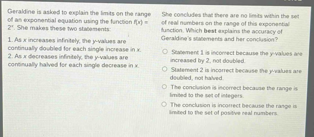geraldine is asked to explain the limits on the range of an exponential equation using the function f(x) = 2^x. she makes these two statements: 1. as x increases infinitely, the y - values are continually doubled for each single increase in x. 2. as x decreases infinitely, the y - values are continually halved for each single decrease in x. she concludes that there are no limits within the set of real numbers on the range of this exponential function. which best explains the accuracy of geraldines statements and her conclusion? statement 1 is incorrect because the y - values are increased by 2, not doubled. statement 2 is incorrect because the y - values are doubled, not halved. the conclusion is incorrect because the range is limited to the set of integers. the conclusion is incorrect because the range is limited to the set of positive real numbers.