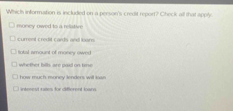 which information is included on a persons credit report? check all that apply. money owed to a relative current credit cards and loans total amount of money owed whether bills are paid on time how much money lenders will loan interest rates for different loans