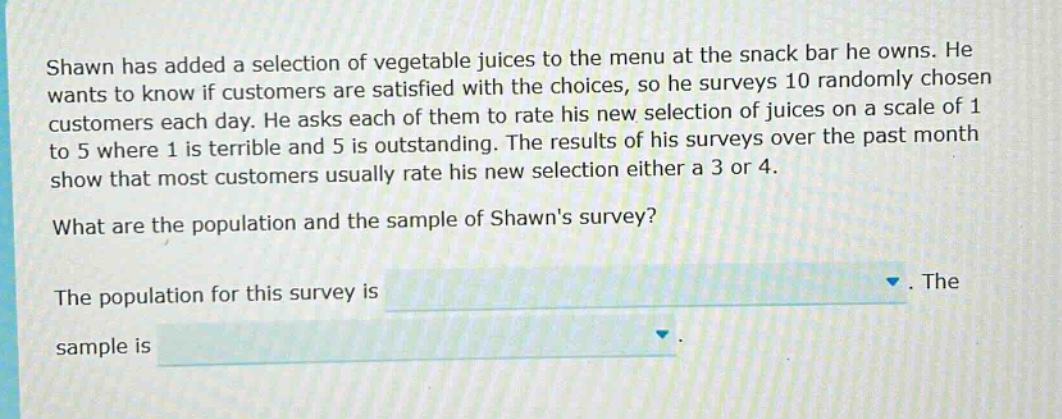 shawn has added a selection of vegetable juices to the menu at the snack bar he owns. he wants to know if customers are satisfied with the choices, so he surveys 10 randomly chosen customers each day. he asks each of them to rate his new selection of juices on a scale of 1 to 5 where 1 is terrible and 5 is outstanding. the results of his surveys over the past month show that most customers usually rate his new selection either a 3 or 4. what are the population and the sample of shawns survey? the population for this survey is. the sample is