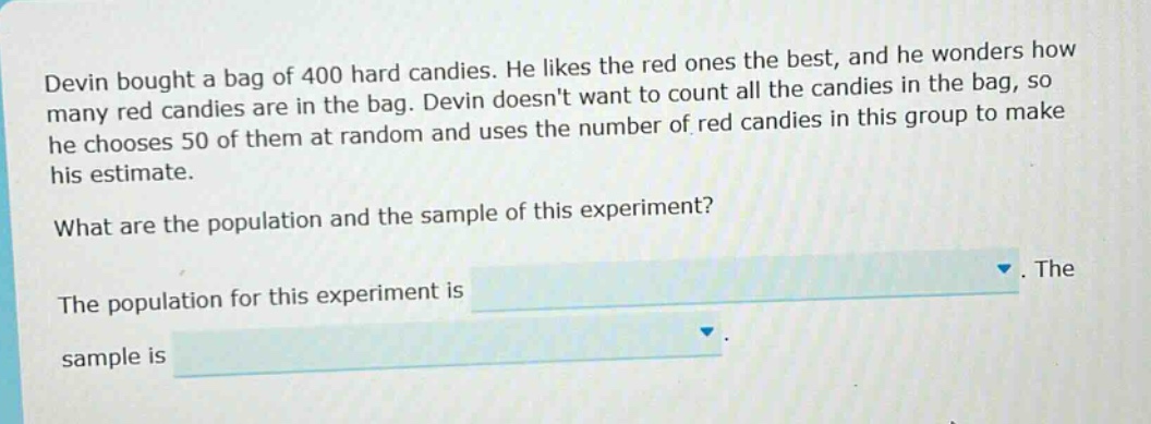devin bought a bag of 400 hard candies. he likes the red ones the best, and he wonders how many red candies are in the bag. devin doesnt want to count all the candies in the bag, so he chooses 50 of them at random and uses the number of red candies in this group to make his estimate. what are the population and the sample of this experiment? the population for this experiment is. the sample is