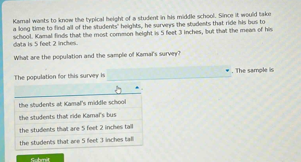 kamal wants to know the typical height of a student in his middle school. since it would take a long time to find all of the students heights, he surveys the students that ride his bus to school. kamal finds that the most common height is 5 feet 3 inches, but that the mean of his data is 5 feet 2 inches. what are the population and the sample of kamals survey? the population for this survey is. the sample is the students at kamals middle school the students that ride kamals bus the students that are 5 feet 2 inches tall the students that are 5 feet 3 inches tall