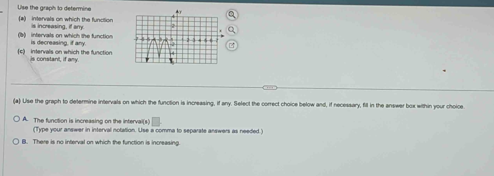 use the graph to determine (a) intervals on which the function is increasing, if any. (b) intervals on which the function is decreasing, if any. (c) intervals on which the function is constant, if any. (a) use the graph to determine intervals on which the function is increasing, if any. select the correct choice below and, if necessary, fill in the answer box within your choice. a. the function is increasing on the interval(s) (type your answer in interval notation. use a comma to separate answers as needed.) b. there is no interval on which the function is increasing.