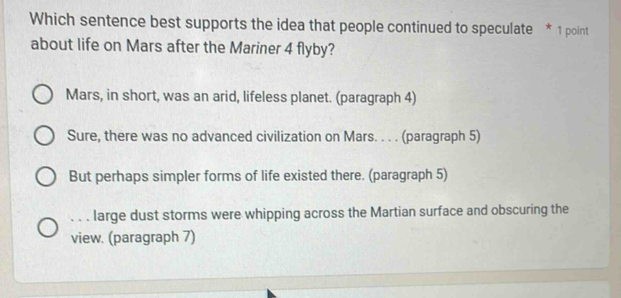 which sentence best supports the idea that people continued to speculate about life on mars after the mariner 4 flyby? * 1 point mars, in short, was an arid, lifeless planet. (paragraph 4) sure, there was no advanced civilization on mars.... (paragraph 5) but perhaps simpler forms of life existed there. (paragraph 5) ... large dust storms were whipping across the martian surface and obscuring the view. (paragraph 7)