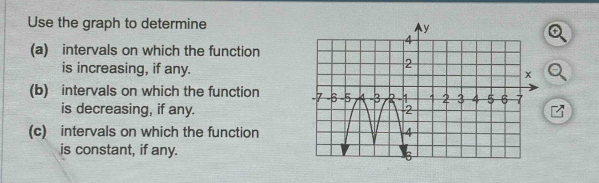 use the graph to determine (a) intervals on which the function is increasing, if any. (b) intervals on which the function is decreasing, if any. (c) intervals on which the function is constant, if any.