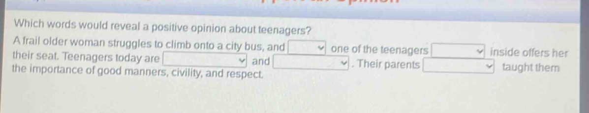 which words would reveal a positive opinion about teenagers? a frail older woman struggles to climb onto a city bus, and one of the teenagers inside offers her their seat. teenagers today are and. their parents taught them the importance of good manners, civility, and respect.