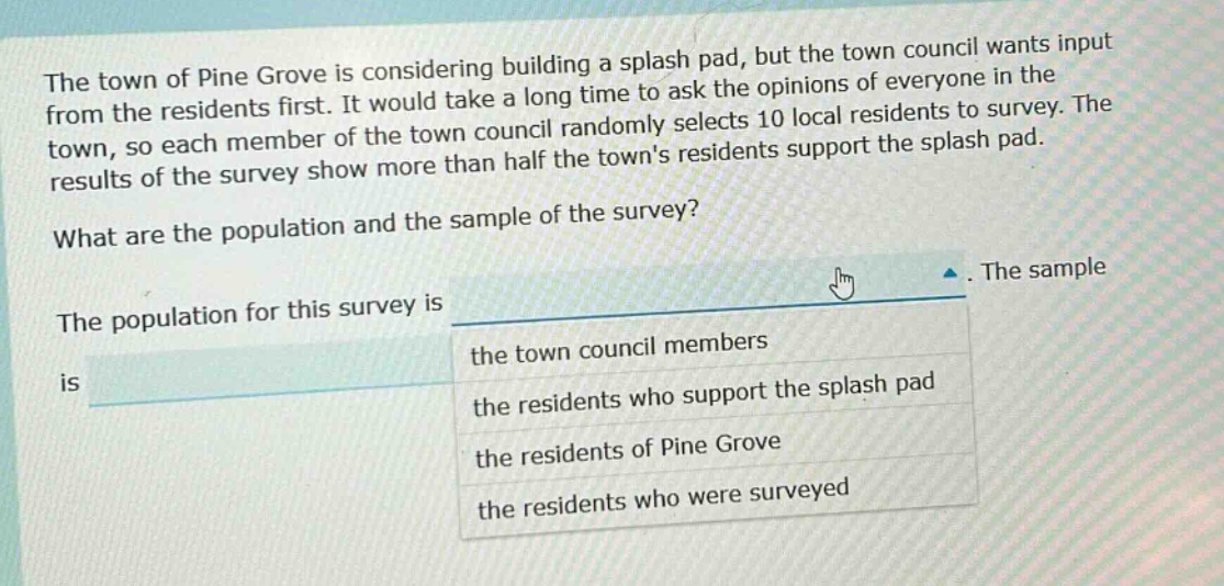 the town of pine grove is considering building a splash pad, but the town council wants input from the residents first. it would take a long time to ask the opinions of everyone in the town, so each member of the town council randomly selects 10 local residents to survey. the results of the survey show more than half the towns residents support the splash pad. what are the population and the sample of the survey? the population for this survey is. the sample is the town council members the residents who support the splash pad the residents of pine grove the residents who were surveyed