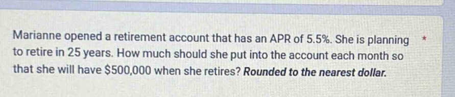 marianne opened a retirement account that has an apr of 5.5%. she is planning to retire in 25 years. how much should she put into the account each month so that she will have $500,000 when she retires? rounded to the nearest dollar.