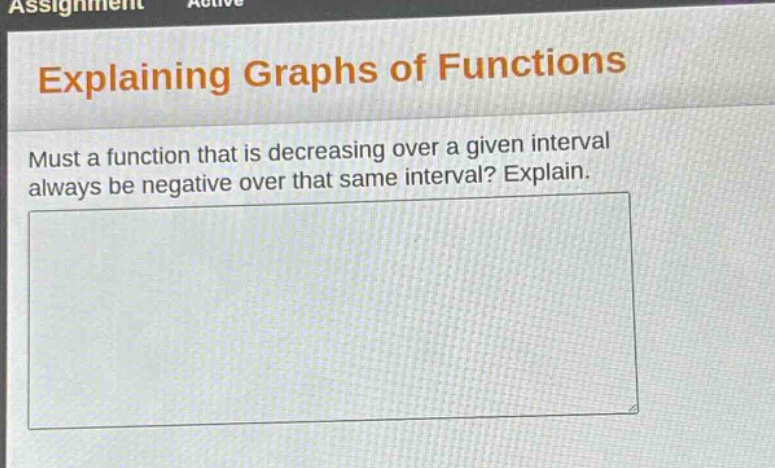 explaining graphs of functions\nmust a function that is decreasing over a given interval always be negative over that same interval? explain.