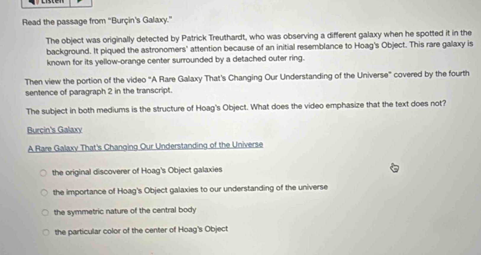 read the passage from “burçin’s galaxy.” the object was originally detected by patrick treuthardt, who was observing a different galaxy when he spotted it in the background. it piqued the astronomers’ attention because of an initial resemblance to hoag’s object. this rare galaxy is known for its yellow - orange center surrounded by a detached outer ring. then view the portion of the video “a rare galaxy that’s changing our understanding of the universe” covered by the fourth sentence of paragraph 2 in the transcript. the subject in both mediums is the structure of hoag’s object. what does the video emphasize that the text does not? burçin’s galaxy a rare galaxy that’s changing our understanding of the universe the original discoverer of hoag’s object galaxies the importance of hoag’s object galaxies to our understanding of the universe the symmetric nature of the central body the particular color of the center of hoag’s object